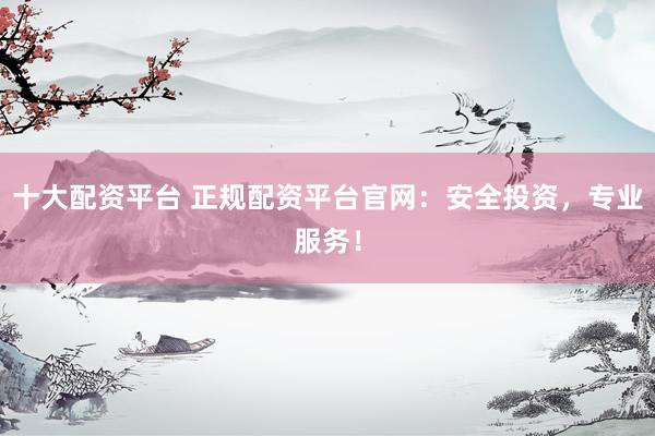 十大配资平台 正规配资平台官网：安全投资，专业服务！