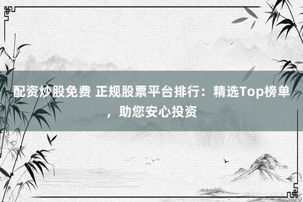 配资炒股免费 正规股票平台排行:精选Top榜单,助您安心投资