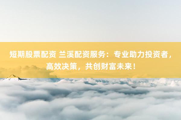 短期股票配资 兰溪配资服务：专业助力投资者，高效决策，共创财富未来！