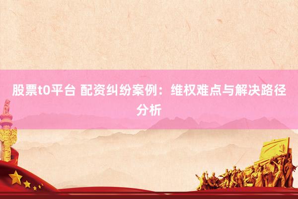 股票t0平台 配资纠纷案例：维权难点与解决路径分析