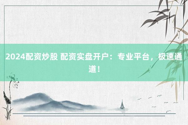 2024配资炒股 配资实盘开户：专业平台，极速通道！
