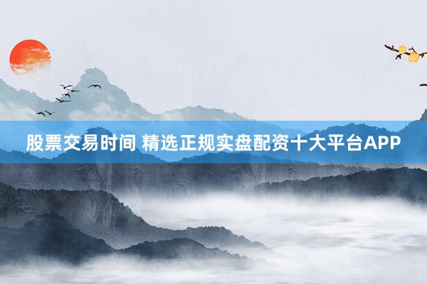 股票交易时间 精选正规实盘配资十大平台APP