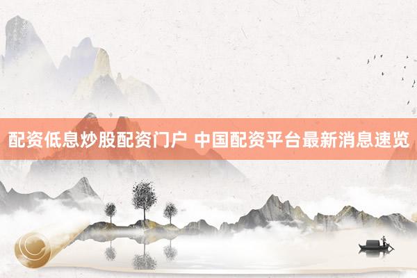 配资低息炒股配资门户 中国配资平台最新消息速览