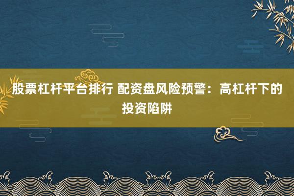 股票杠杆平台排行 配资盘风险预警：高杠杆下的投资陷阱