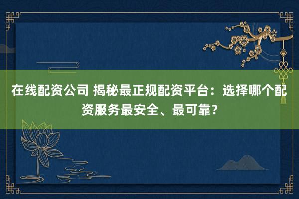 在线配资公司 揭秘最正规配资平台:选择哪个配资服务最安全、最可靠?