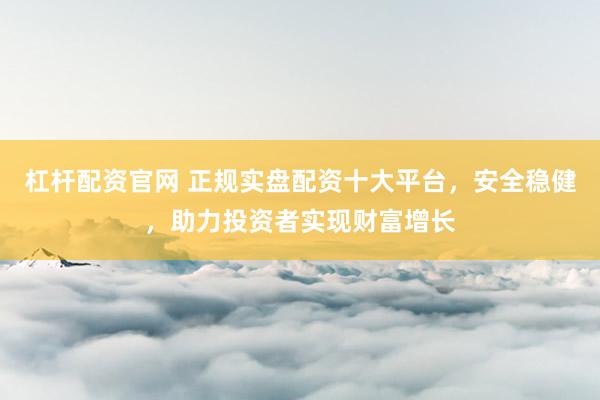 杠杆配资官网 正规实盘配资十大平台，安全稳健，助力投资者实现财富增长
