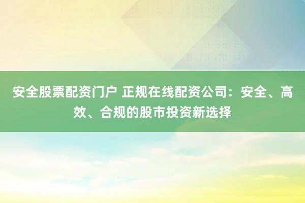 安全股票配资门户 正规在线配资公司：安全、高效、合规的股市投资新选择