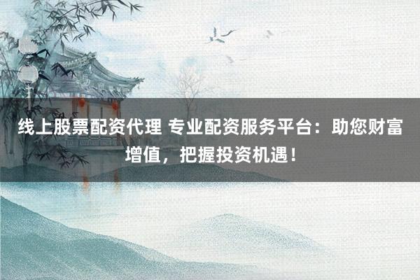 线上股票配资代理 专业配资服务平台：助您财富增值，把握投资机遇！