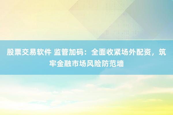 股票交易软件 监管加码：全面收紧场外配资，筑牢金融市场风险防范墙