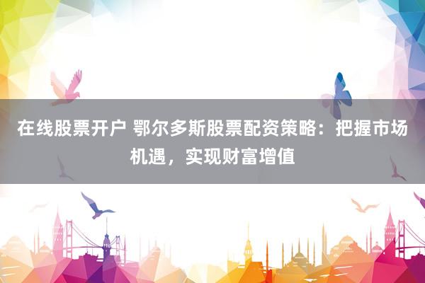 在线股票开户 鄂尔多斯股票配资策略:把握市场机遇,实现财富增值