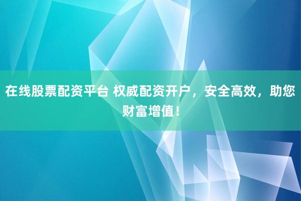 在线股票配资平台 权威配资开户,安全高效,助您财富增值!