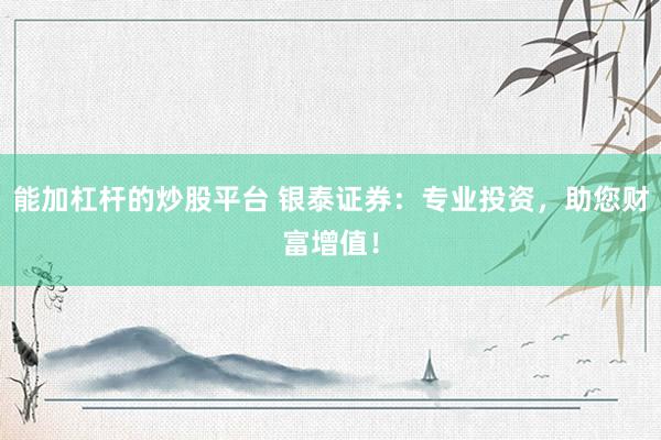 能加杠杆的炒股平台 银泰证券：专业投资，助您财富增值！