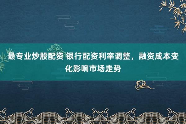 最专业炒股配资 银行配资利率调整，融资成本变化影响市场走势