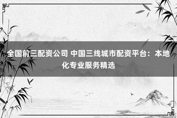 全国前三配资公司 中国三线城市配资平台：本地化专业服务精选