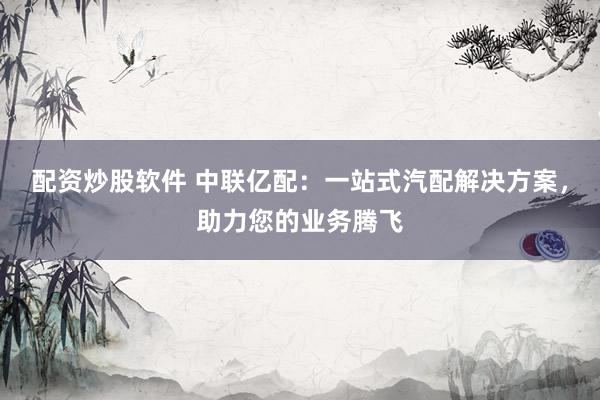 配资炒股软件 中联亿配：一站式汽配解决方案，助力您的业务腾飞