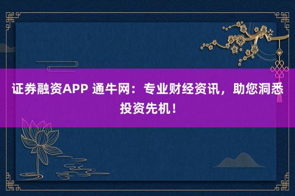 证券融资APP 通牛网：专业财经资讯，助您洞悉投资先机！