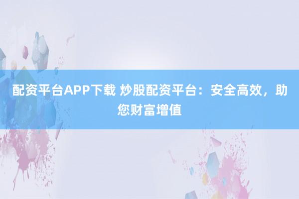 配资平台APP下载 炒股配资平台：安全高效，助您财富增值