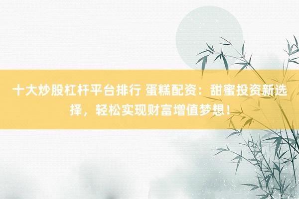 十大炒股杠杆平台排行 蛋糕配资:甜蜜投资新选择,轻松实现财富增值梦想!