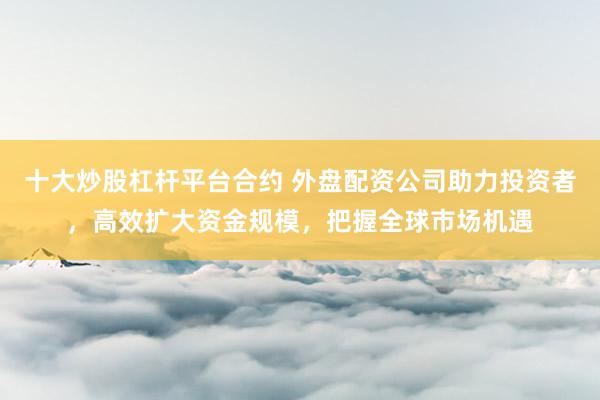 十大炒股杠杆平台合约 外盘配资公司助力投资者，高效扩大资金规模，把握全球市场机遇