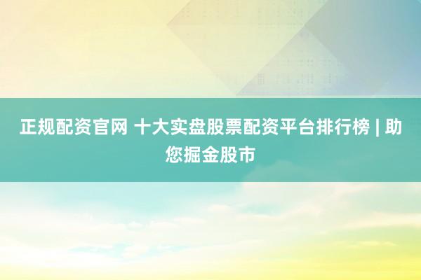 正规配资官网 十大实盘股票配资平台排行榜 | 助您掘金股市