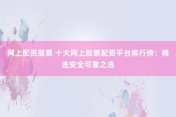 网上配资股票 十大网上股票配资平台排行榜：精选安全可靠之选