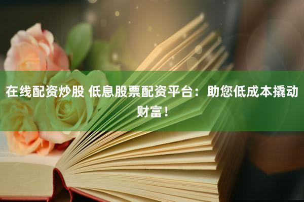 在线配资炒股 低息股票配资平台:助您低成本撬动财富!