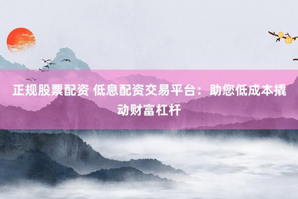 正规股票配资 低息配资交易平台：助您低成本撬动财富杠杆