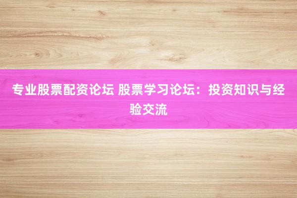 专业股票配资论坛 股票学习论坛：投资知识与经验交流