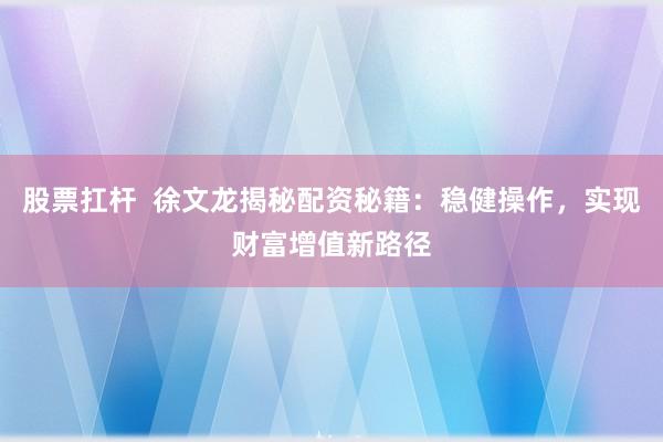 股票扛杆 徐文龙揭秘配资秘籍:稳健操作,实现财富增值新路径