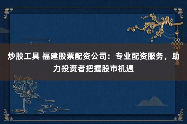 炒股工具 福建股票配资公司：专业配资服务，助力投资者把握股市机遇