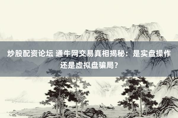 炒股配资论坛 通牛网交易真相揭秘：是实盘操作还是虚拟盘骗局？