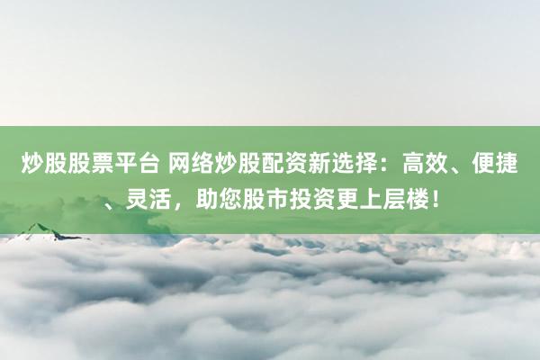 炒股股票平台 网络炒股配资新选择：高效、便捷、灵活，助您股市投资更上层楼！