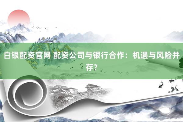 白银配资官网 配资公司与银行合作：机遇与风险并存？