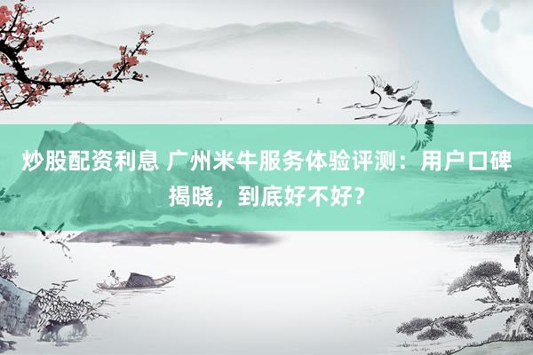 炒股配资利息 广州米牛服务体验评测：用户口碑揭晓，到底好不好？