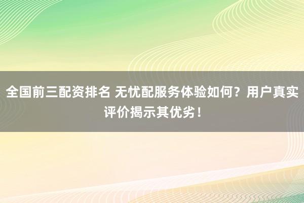 全国前三配资排名 无忧配服务体验如何？用户真实评价揭示其优劣！