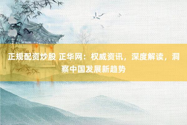 正规配资炒股 正华网：权威资讯，深度解读，洞察中国发展新趋势