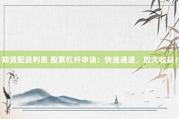 期货配资利息 股票杠杆申请：快速通道，放大收益！