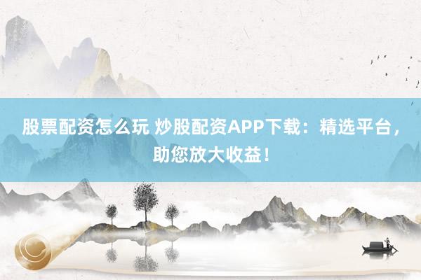 股票配资怎么玩 炒股配资APP下载：精选平台，助您放大收益！