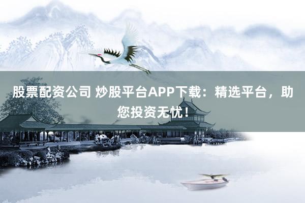 股票配资公司 炒股平台APP下载：精选平台，助您投资无忧！