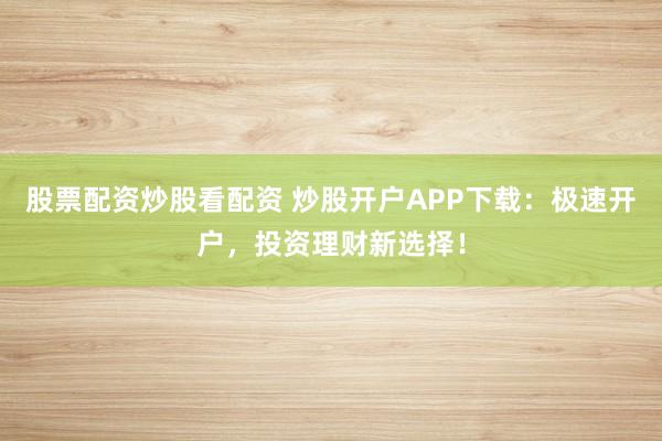 股票配资炒股看配资 炒股开户APP下载：极速开户，投资理财新选择！