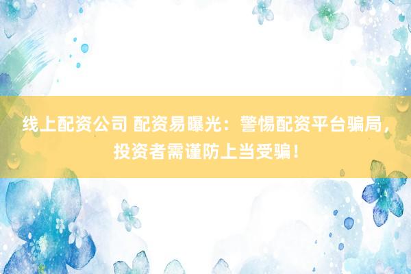 线上配资公司 配资易曝光：警惕配资平台骗局，投资者需谨防上当受骗！