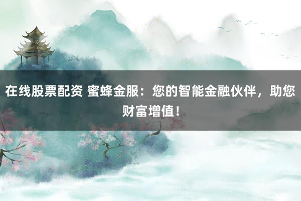 在线股票配资 蜜蜂金服：您的智能金融伙伴，助您财富增值！