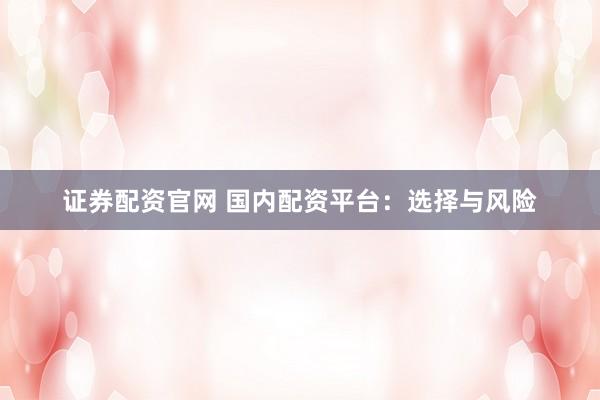 证券配资官网 国内配资平台：选择与风险