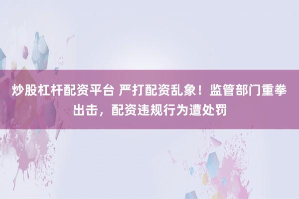 炒股杠杆配资平台 严打配资乱象！监管部门重拳出击，配资违规行为遭处罚