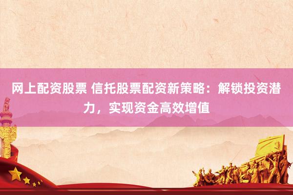 网上配资股票 信托股票配资新策略：解锁投资潜力，实现资金高效增值