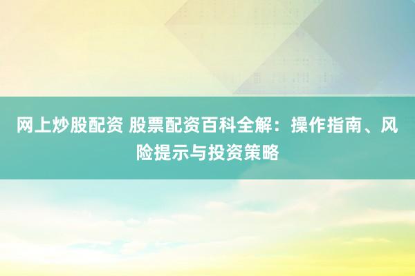 网上炒股配资 股票配资百科全解：操作指南、风险提示与投资策略