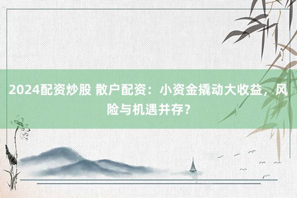 2024配资炒股 散户配资：小资金撬动大收益，风险与机遇并存？