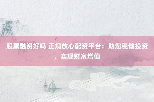 股票融资好吗 正规放心配资平台：助您稳健投资，实现财富增值
