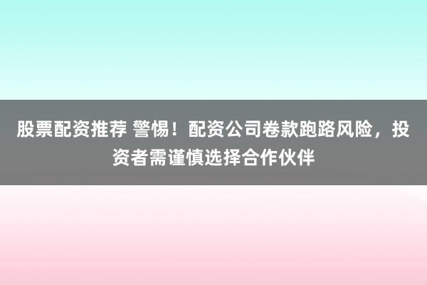 股票配资推荐 警惕！配资公司卷款跑路风险，投资者需谨慎选择合作伙伴