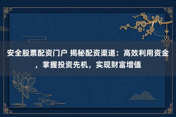 安全股票配资门户 揭秘配资渠道：高效利用资金，掌握投资先机，实现财富增值